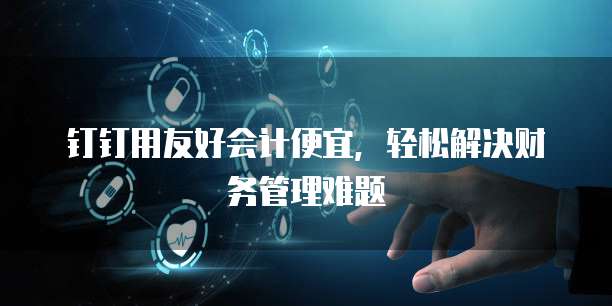 钉钉用友好会计便宜，轻松解决财务管理难题