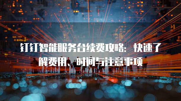 钉钉智能服务台续费攻略:快速了解费用、时间与注意事项