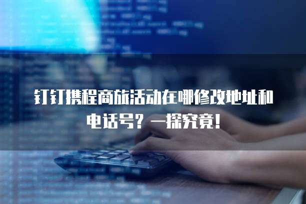 钉钉携程商旅活动在哪修改地址和电话号?一探究竟!