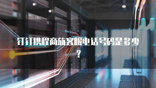 钉钉携程商旅客服电话号码是多少?