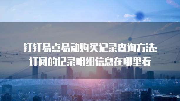 钉钉易点易动购买记录查询方法: 订阅的记录明细信息在哪里看