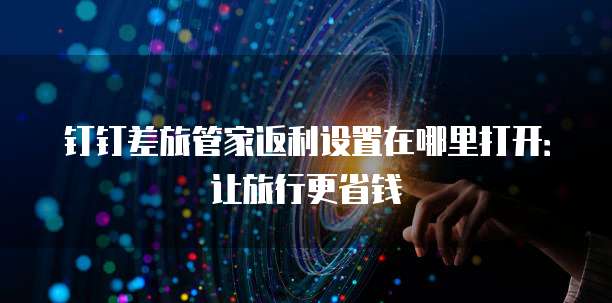 钉钉差旅管家返利设置在哪里打开：让旅行更省钱