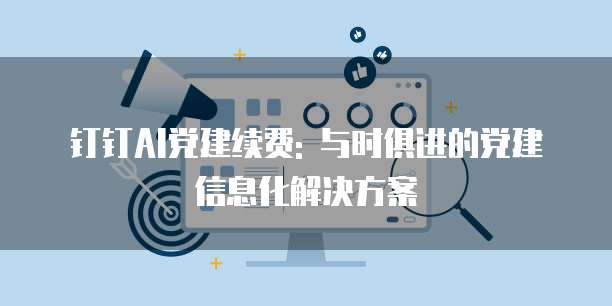 钉钉AI党建续费: 与时俱进的党建信息化解决方案