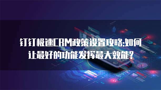 钉钉极速CRM政策设置攻略:如何让最好的功能发挥最大效能?