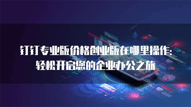 钉钉专业版价格创业版在哪里操作:轻松开启您的企业办公之旅
