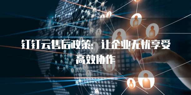 钉钉云售后政策:让企业无忧享受高效协作