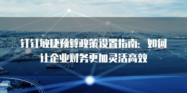 钉钉敏捷预算政策设置指南:如何让企业财务更加灵活高效