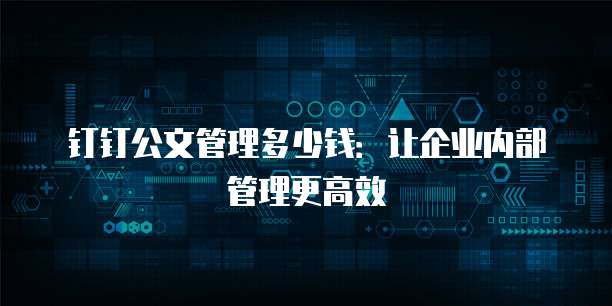 钉钉公文管理多少钱:让企业内部管理更高效