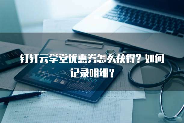 钉钉云学堂优惠券怎么获得?如何记录明细?