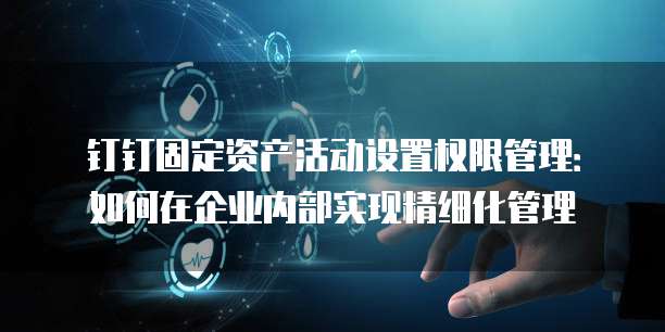 钉钉固定资产活动设置权限管理:如何在企业内部实现精细化管理