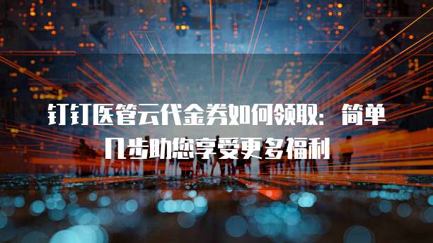 钉钉医管云代金券如何领取:简单几步助您享受更多福利