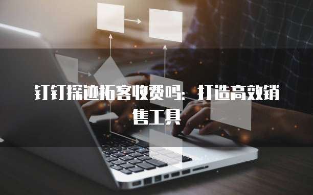钉钉探迹拓客收费吗:打造高效销售工具