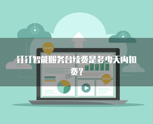 钉钉智能服务台续费是多少天内扣费？