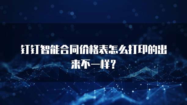 钉钉智能合同价格表怎么打印的出来不一样?