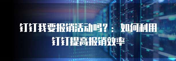 钉钉我要报销活动吗?:如何利用钉钉提高报销效率