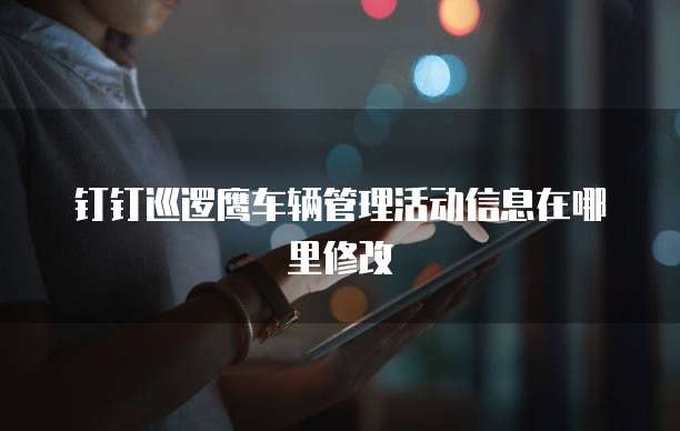 钉钉巡逻鹰车辆管理活动信息在哪里修改
