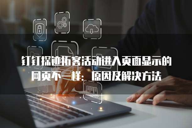 钉钉探迹拓客活动进入页面显示的网页不一样:原因及解决方法