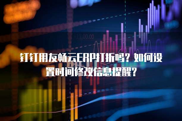 钉钉用友畅云ERP打折吗?如何设置时间修改信息提醒?