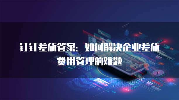 钉钉差旅管家：如何解决企业差旅费用管理的难题
