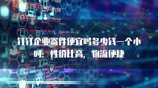 钉钉企业寄件便宜吗多少钱一个小时:性价比高,物流便捷