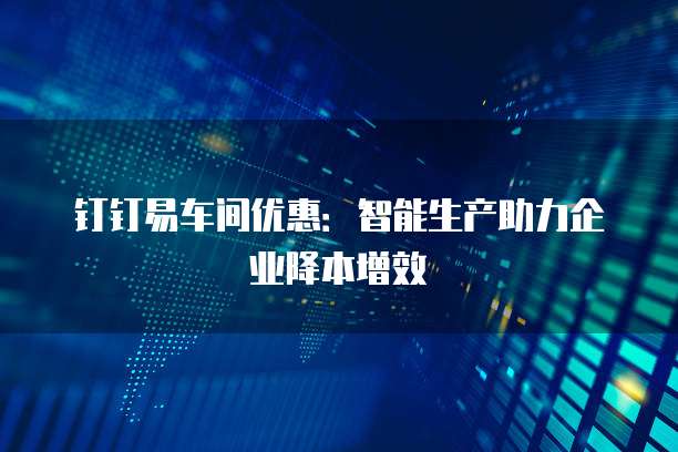 钉钉易车间优惠:智能生产助力企业降本增效