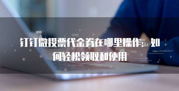 钉钉微投票代金券在哪里操作:如何轻松领取和使用