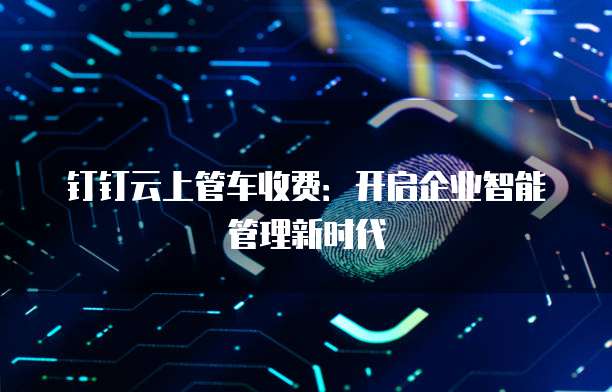 钉钉云上管车收费:开启企业智能管理新时代