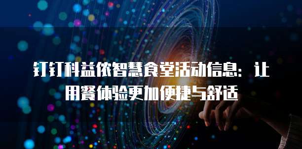 钉钉科益侬智慧食堂活动信息:让用餐体验更加便捷与舒适