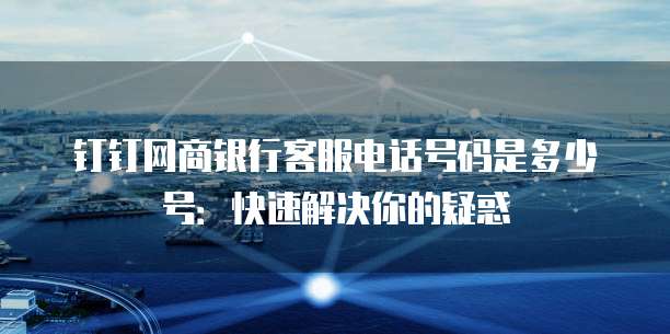 钉钉网商银行客服电话号码是多少号：快速解决你的疑惑
