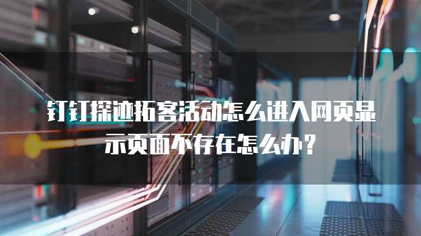 钉钉探迹拓客活动怎么进入网页显示页面不存在怎么办?