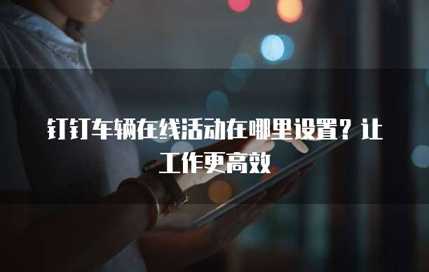 钉钉车辆在线活动在哪里设置?让工作更高效