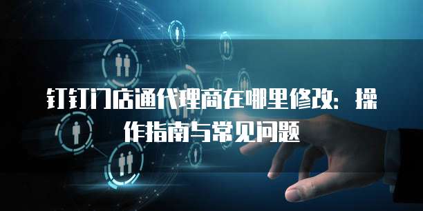 钉钉门店通代理商在哪里修改:操作指南与常见问题