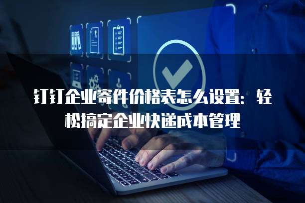 钉钉企业寄件价格表怎么设置:轻松搞定企业快递成本管理