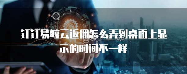 钉钉易鲸云返佣怎么弄到桌面上显示的时间不一样