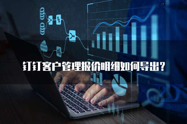 钉钉客户管理报价明细如何导出?