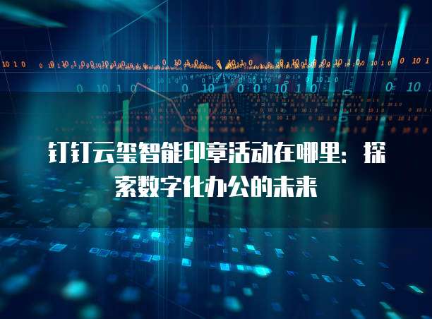 钉钉云玺智能印章活动在哪里:探索数字化办公的未来