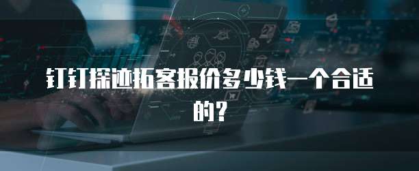 钉钉探迹拓客报价多少钱一个合适的?