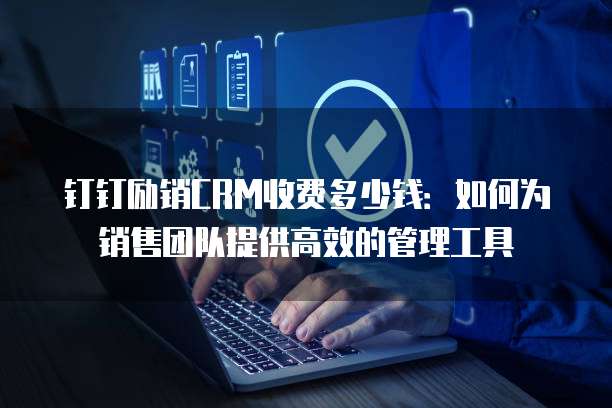 钉钉励销CRM收费多少钱:如何为销售团队提供高效的管理工具