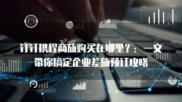 钉钉携程商旅购买在哪里?:一文带你搞定企业差旅预订攻略