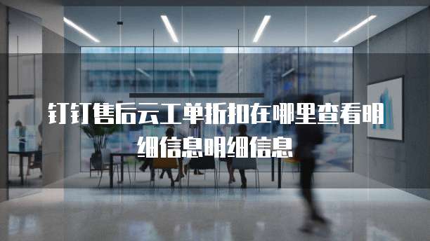 钉钉售后云工单折扣在哪里查看明细信息明细信息