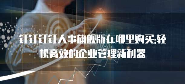 钉钉钉钉人事旗舰版在哪里购买:轻松高效的企业管理新利器