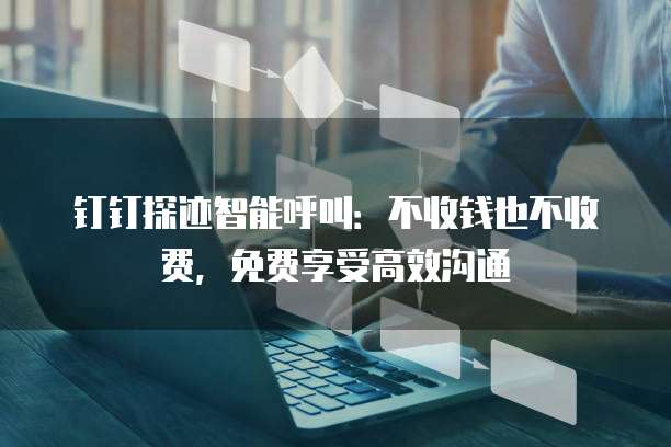 钉钉探迹智能呼叫:不收钱也不收费,免费享受高效沟通