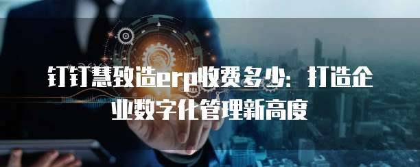 钉钉慧致造erp收费多少:打造企业数字化管理新高度