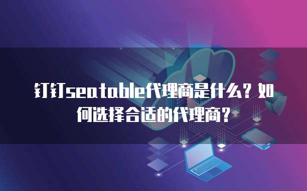 钉钉seatable代理商是什么？如何选择合适的代理商？