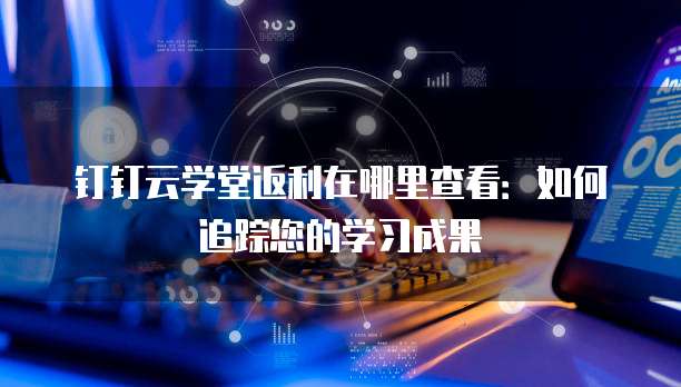 钉钉云学堂返利在哪里查看:如何追踪您的学习成果