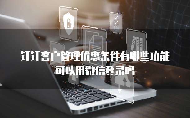 钉钉客户管理优惠条件有哪些功能可以用微信登录吗