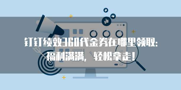 钉钉绩效360代金券在哪里领取：福利满满，轻松拿走！