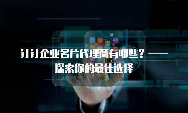 钉钉企业名片代理商有哪些?——探索你的最佳选择