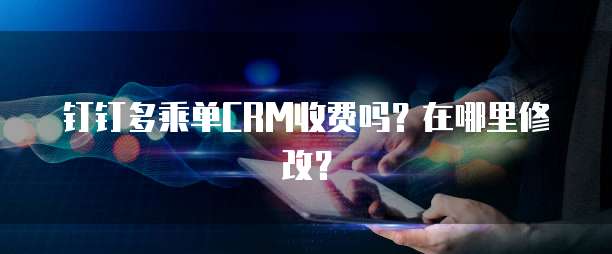 钉钉多乘单CRM收费吗?在哪里修改?