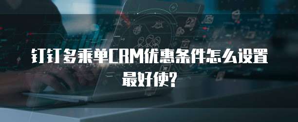 钉钉多乘单CRM优惠条件怎么设置最好使?